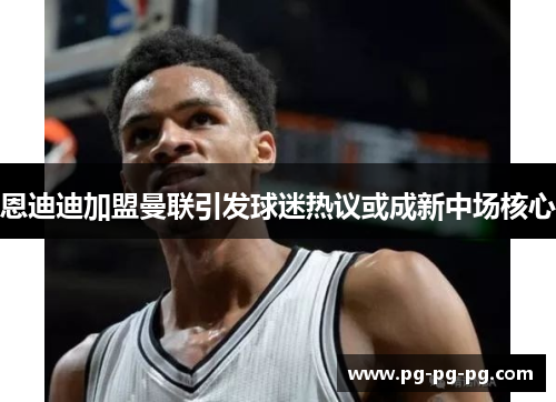 恩迪迪加盟曼联引发球迷热议或成新中场核心 恩迪迪加盟曼联引发球迷热议或成新中场核心