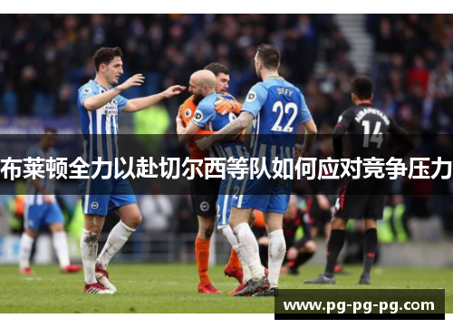 布莱顿全力以赴切尔西等队如何应对竞争压力
