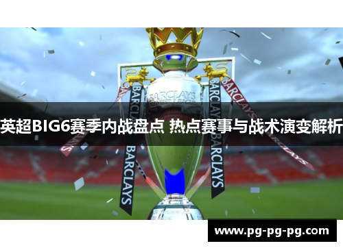 英超BIG6赛季内战盘点 热点赛事与战术演变解析 英超BIG6赛季内战盘点 热点赛事与战术演变解析